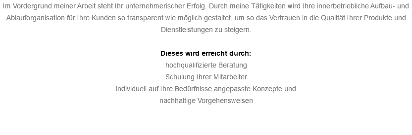 Im Vordergrund meiner Arbeit steht Ihr unternehmerischer Erfolg. Durch meine Tätigkeiten wird Ihre innerbetriebliche Aufbau- und Ablauforganisation für Ihre Kunden so transparent wie möglich gestaltet, um so das Vertrauen in die Qualität Ihrer Produkte und Dienstleistungen zu steigern. Dieses wird erreicht durch: hochqualifizierte Beratung Schulung Ihrer Mitarbeiter individuell auf Ihre Bedürfnisse angepasste Konzepte und nachhaltige Vorgehensweisen 