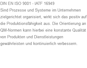 DIN EN ISO 9001 - IATF 16949 Sind Prozesse und Systeme im Unternehmen zielgerichtet organisiert, wirkt sich das positiv auf die Produktionsfähigkeit aus. Die Orientierung an QM-Normen kann hierbei eine konstante Qualität von Produkten und Dienstleistungen gewährleisten und kontinuierlich verbessern.