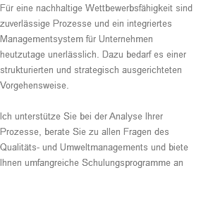 Für eine nachhaltige Wettbewerbsfähigkeit sind zuverlässige Prozesse und ein integriertes Managementsystem für Unternehmen heutzutage unerlässlich. Dazu bedarf es einer strukturierten und strategisch ausgerichteten Vorgehensweise. Ich unterstütze Sie bei der Analyse Ihrer Prozesse, berate Sie zu allen Fragen des Qualitäts- und Umweltmanagements und biete Ihnen umfangreiche Schulungsprogramme an 